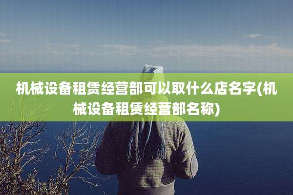 机械设备租赁经营部可以取什么店名字(机械设备租赁经营部名称)