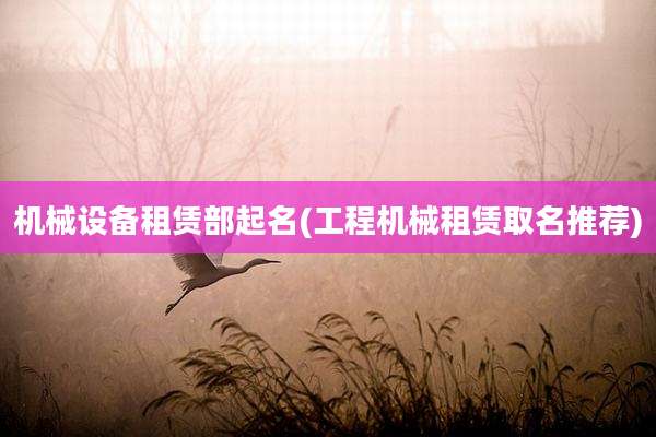 机械设备租赁部起名(工程机械租赁取名推荐)