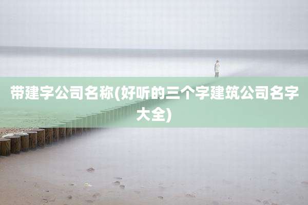 带建字公司名称(好听的三个字建筑公司名字大全)