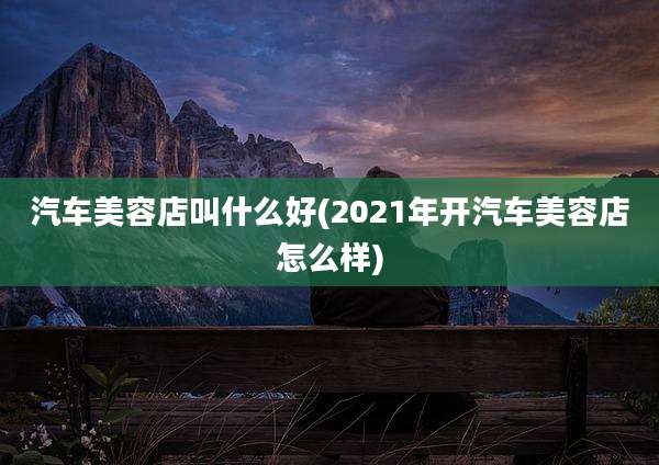 汽车美容店叫什么好(2021年开汽车美容店怎么样)