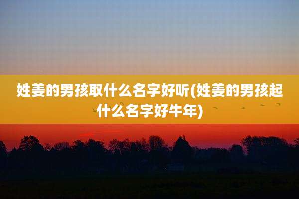姓姜的男孩取什么名字好听(姓姜的男孩起什么名字好牛年)