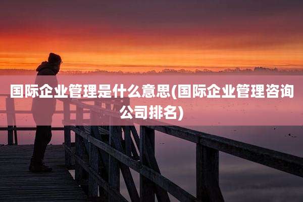 国际企业管理是什么意思(国际企业管理咨询公司排名)