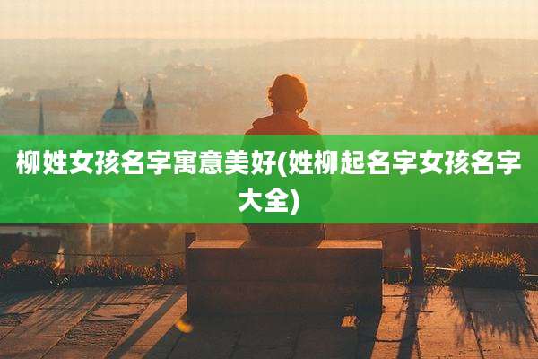 柳姓女孩名字寓意美好(姓柳起名字女孩名字大全)