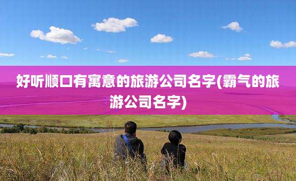 好听顺口有寓意的旅游公司名字(霸气的旅游公司名字)