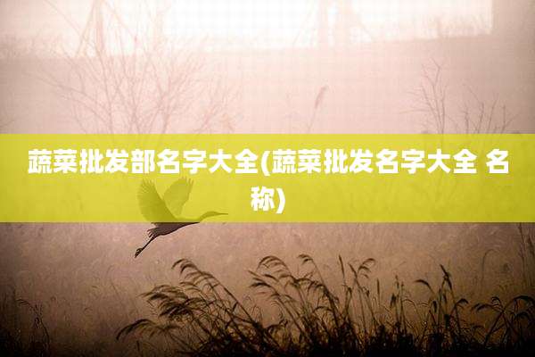 蔬菜批发部名字大全(蔬菜批发名字大全 名称)