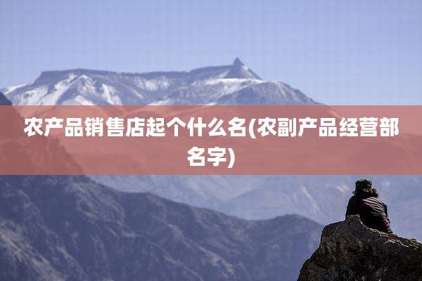 农产品销售店起个什么名(农副产品经营部名字)