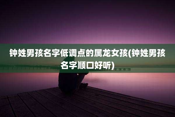 钟姓男孩名字低调点的属龙女孩(钟姓男孩名字顺口好听)