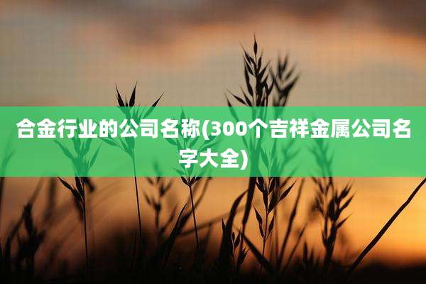 合金行业的公司名称(300个吉祥金属公司名字大全)