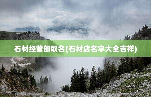石材经营部取名(石材店名字大全吉祥)