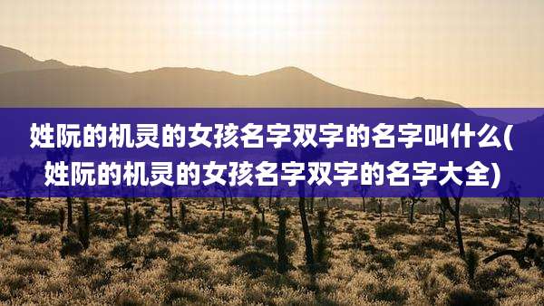 姓阮的机灵的女孩名字双字的名字叫什么(姓阮的机灵的女孩名字双字的名字大全)