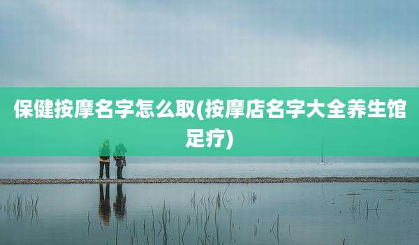 保健按摩名字怎么取(按摩店名字大全养生馆足疗)