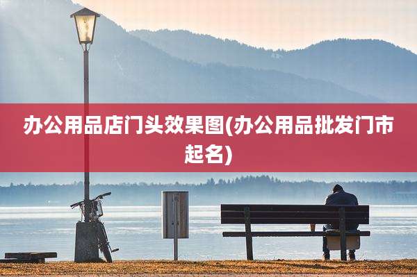办公用品店门头效果图(办公用品批发门市起名)