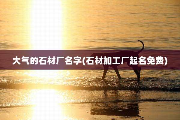大气的石材厂名字(石材加工厂起名免费)