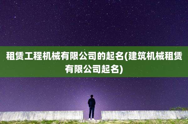 租赁工程机械有限公司的起名(建筑机械租赁有限公司起名)