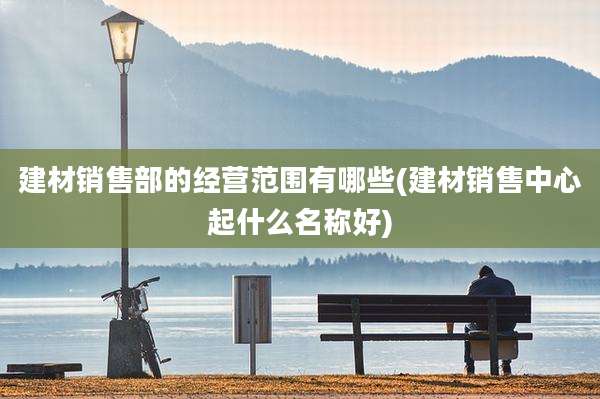 建材销售部的经营范围有哪些(建材销售中心起什么名称好)