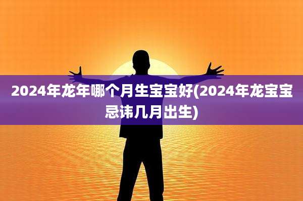 2024年龙年哪个月生宝宝好(2024年龙宝宝忌讳几月出生)