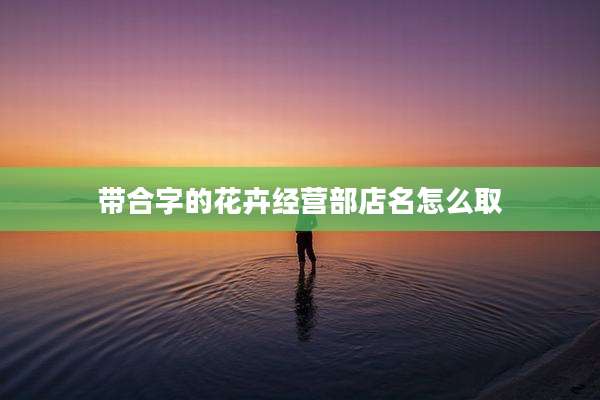 带合字的花卉经营部店名怎么取