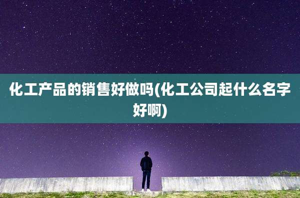 化工产品的销售好做吗(化工公司起什么名字好啊)