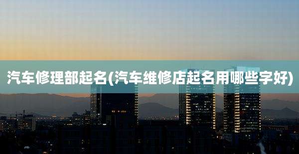 汽车修理部起名(汽车维修店起名用哪些字好)