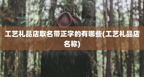 工艺礼品店取名带正字的有哪些(工艺礼品店名称)