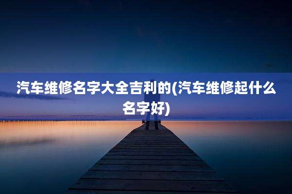 汽车维修名字大全吉利的(汽车维修起什么名字好)