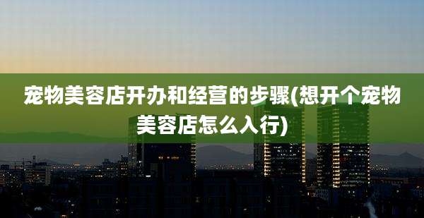 宠物美容店开办和经营的步骤(想开个宠物美容店怎么入行)