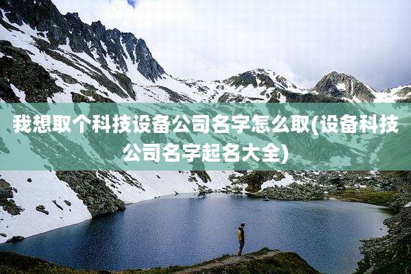 我想取个科技设备公司名字怎么取(设备科技公司名字起名大全)