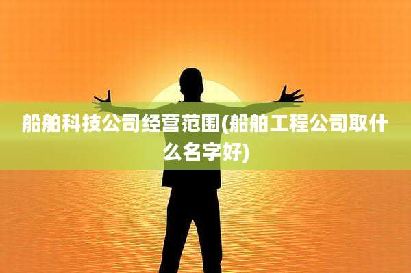 船舶科技公司经营范围(船舶工程公司取什么名字好)
