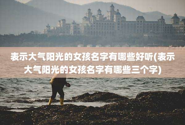表示大气阳光的女孩名字有哪些好听(表示大气阳光的女孩名字有哪些三个字)