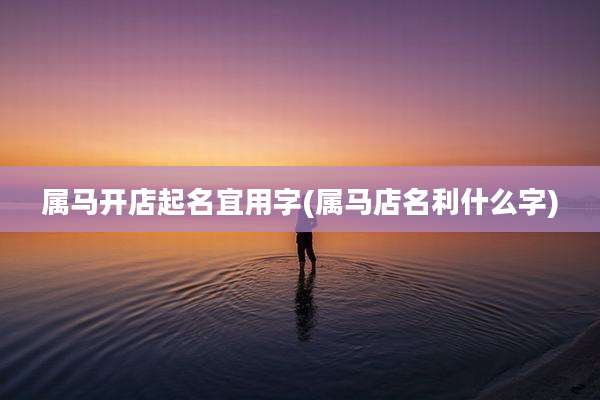 属马开店起名宜用字(属马店名利什么字)