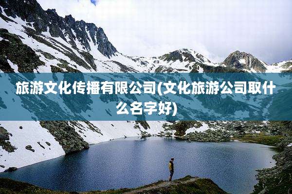 旅游文化传播有限公司(文化旅游公司取什么名字好)