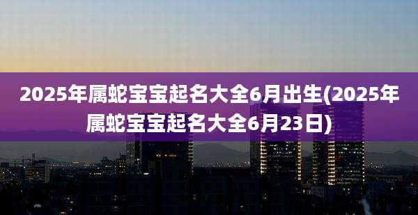 2025年属蛇宝宝起名大全6月出生(2025年属蛇宝宝起名大全6月23日)