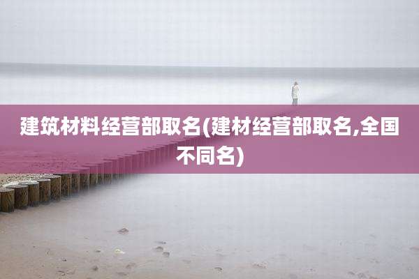 建筑材料经营部取名(建材经营部取名,全国不同名)