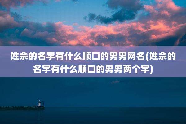 姓佘的名字有什么顺口的男男网名(姓佘的名字有什么顺口的男男两个字)