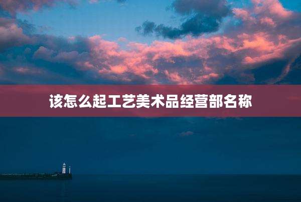 该怎么起工艺美术品经营部名称