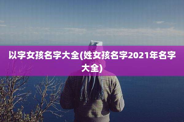 以字女孩名字大全(姓女孩名字2021年名字大全)