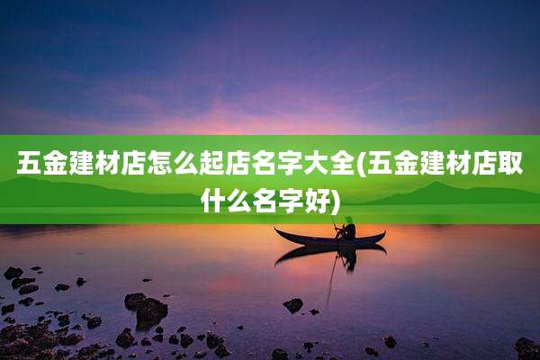 五金建材店怎么起店名字大全(五金建材店取什么名字好)