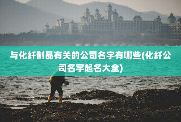 与化纤制品有关的公司名字有哪些(化纤公司名字起名大全)