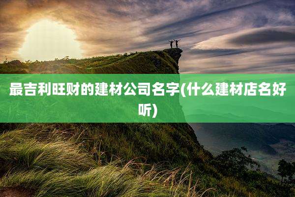 最吉利旺财的建材公司名字(什么建材店名好听)