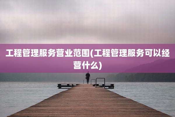 工程管理服务营业范围(工程管理服务可以经营什么)