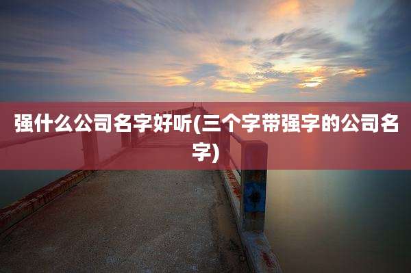 强什么公司名字好听(三个字带强字的公司名字)