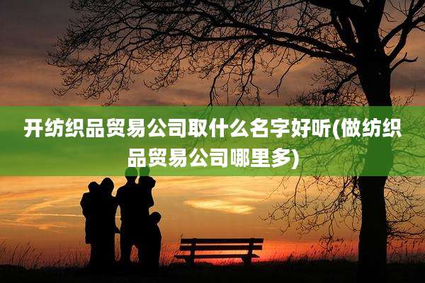 开纺织品贸易公司取什么名字好听(做纺织品贸易公司哪里多)