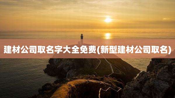 建材公司取名字大全免费(新型建材公司取名)