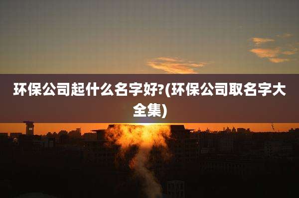 环保公司起什么名字好?(环保公司取名字大全集)
