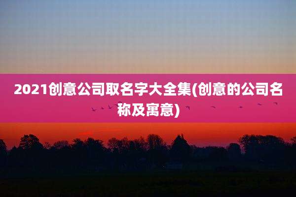 2021创意公司取名字大全集(创意的公司名称及寓意)