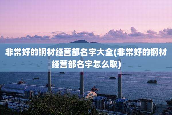 非常好的钢材经营部名字大全(非常好的钢材经营部名字怎么取)