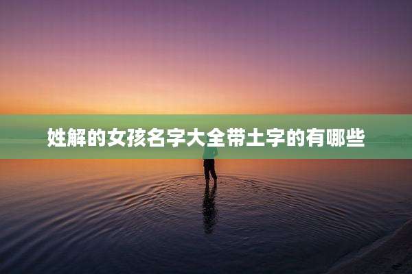 姓解的女孩名字大全带土字的有哪些