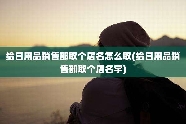 给日用品销售部取个店名怎么取(给日用品销售部取个店名字)