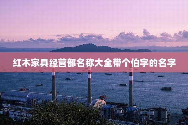 红木家具经营部名称大全带个伯字的名字