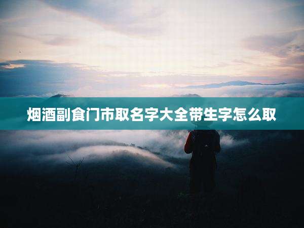 烟酒副食门市取名字大全带生字怎么取